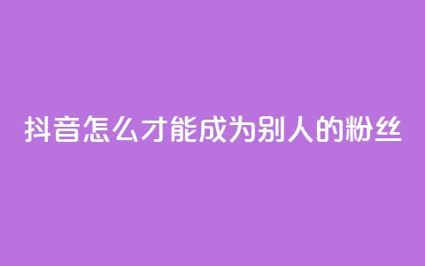 抖音怎么才能成为别人的粉丝 - 如何在抖音成为他人的忠实粉丝! 第1张 抖音怎么才能成为别人的粉丝 - 如何在抖音成为他人的忠实粉丝! 第1张