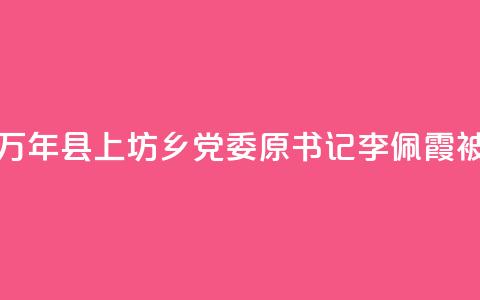 江西万年县上坊乡党委原书记李佩霞被“双开” 第1张 江西万年县上坊乡党委原书记李佩霞被“双开” 第1张