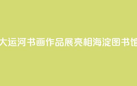 “书写大运河”书画作品展亮相海淀图书馆(北馆) 第1张 “书写大运河”书画作品展亮相海淀图书馆(北馆) 第1张