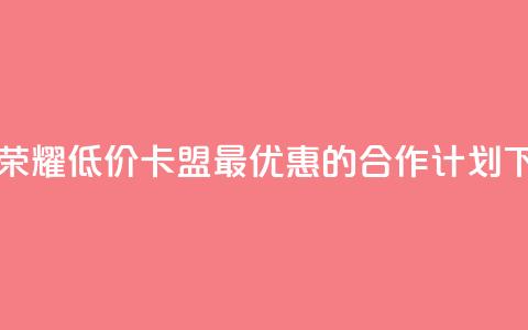 王者荣耀低价卡盟 - 最优惠的合作计划  第1张
