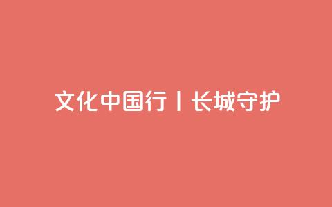 文化中国行丨长城·守护 第1张 文化中国行丨长城·守护 第1张