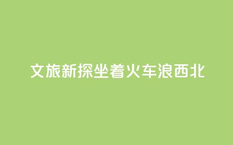 文旅新探｜坐着火车“浪”西北  第1张