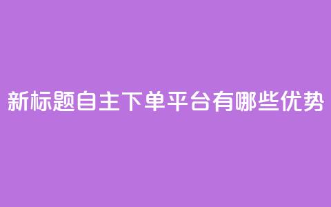 新标题：自主下单平台有哪些优势？  第1张