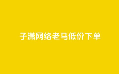 子潇网络老马低价下单 - Dy低价二十四小时下单平台  第1张
