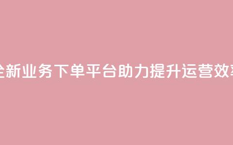 全新业务下单平台助力提升运营效率  第1张
