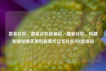 直客社区，直客社区货源站，直客社区，构建和谐邻里关系的新模式亿乐社区SUP货源站