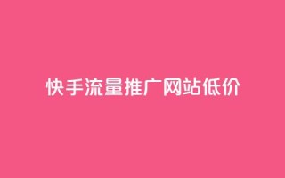 快手流量推广网站低价 - 低成本快手流量推广网站助力快速增长~
