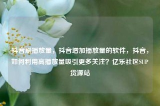 抖音刷播放量，抖音增加播放量的软件，抖音，如何利用高播放量吸引更多关注？亿乐社区SUP货源站