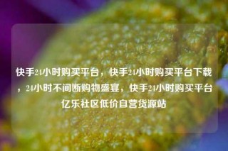 快手24小时购买平台，快手24小时购买平台下载，24小时不间断购物盛宴，快手24小时购买平台亿乐社区低价自营货源站
