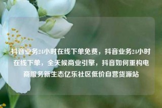 抖音业务24小时在线下单免费，抖音业务24小时在线下单，全天候商业引擎，抖音如何重构电商服务新生态亿乐社区低价自营货源站