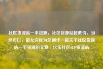 社区货源站一手货源，社区货源站超低价，当然可以，请允许我为您创作一篇关于社区货源站一手货源的文章。亿乐社区SUP货源站