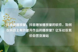 抖音刷播放量，抖音增加播放量的软件，如何在抖音上有效提升作品的播放量？亿乐社区低价自营货源站