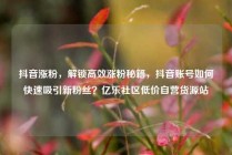 抖音涨粉，解锁高效涨粉秘籍，抖音账号如何快速吸引新粉丝？亿乐社区低价自营货源站