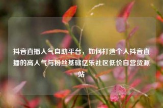 抖音直播人气自助平台，如何打造个人抖音直播的高人气与粉丝基础亿乐社区低价自营货源站