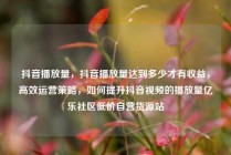 抖音播放量，抖音播放量达到多少才有收益，高效运营策略，如何提升抖音视频的播放量亿乐社区低价自营货源站