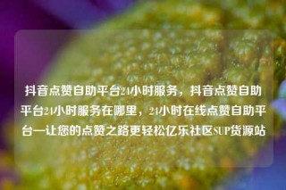 抖音点赞自助平台24小时服务，抖音点赞自助平台24小时服务在哪里，24小时在线点赞自助平台—让您的点赞之路更轻松亿乐社区SUP货源站