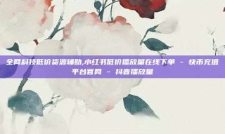 全网科技低价货源辅助,小红书低价播放量在线下单 - 快币充值平台官网 - 抖音播放量