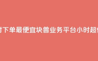 块兽业务平台24小时下单最便宜 - 块兽业务平台24小时超值便宜下单~