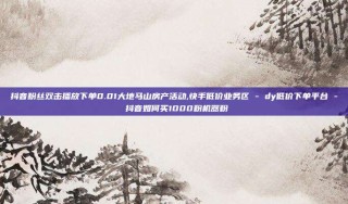 抖音粉丝双击播放下单0.01大地马山房产活动,快手低价业务区 - dy低价下单平台 - 抖音如何买1000粉机器粉