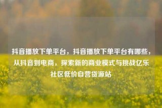 抖音播放下单平台，抖音播放下单平台有哪些，从抖音到电商，探索新的商业模式与挑战亿乐社区低价自营货源站