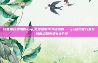 抖音粉丝增加的app,免费领取100说说赞 - qq会员官方直充 - 抖音点赞充值50个赞