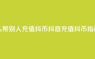 抖音怎么帮别人充值抖币(抖音充值抖币指南)