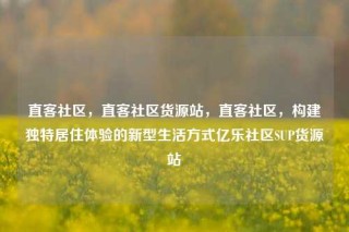 直客社区，直客社区货源站，直客社区，构建独特居住体验的新型生活方式亿乐社区SUP货源站