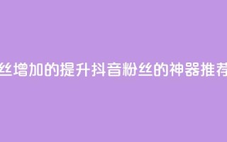 抖音粉丝增加的app - 提升抖音粉丝的神器推荐!