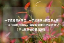 一手货源低价商品，一手货源低价商品怎么卖，一手货源低价商品，满足你需求的秘密武器亿乐社区低价自营货源站