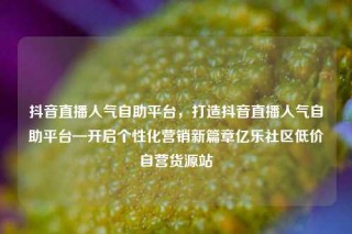 抖音直播人气自助平台，打造抖音直播人气自助平台—开启个性化营销新篇章亿乐社区低价自营货源站