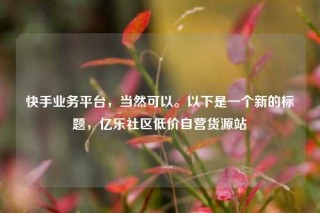 快手业务平台，当然可以。以下是一个新的标题，亿乐社区低价自营货源站