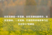 社区货源站一手货源，社区货源站超低价，社区货源站，一手货源，打造您的市场竞争力亿乐社区SUP货源站