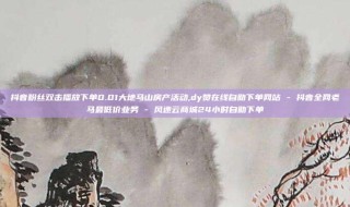 抖音粉丝双击播放下单0.01大地马山房产活动,dy赞在线自助下单网站 - 抖音全网老马最低价业务 - 风速云商城24小时自助下单