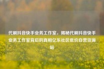 代刷抖音快手业务工作室，揭秘代刷抖音快手业务工作室背后的真相亿乐社区低价自营货源站