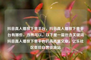 抖音真人播放下单平台，抖音真人播放下单平台有哪些，当然可以。以下是一篇包含关键词抖音真人播放下单平台的高质量文章。亿乐社区低价自营货源站