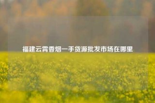 福建云霄香烟一手货源批发市场在哪里