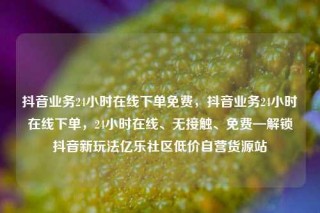 抖音业务24小时在线下单免费，抖音业务24小时在线下单，24小时在线、无接触、免费—解锁抖音新玩法亿乐社区低价自营货源站