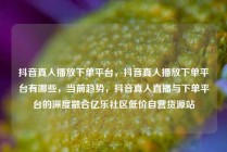 抖音真人播放下单平台，抖音真人播放下单平台有哪些，当前趋势，抖音真人直播与下单平台的深度融合亿乐社区低价自营货源站
