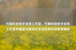 代刷抖音快手业务工作室，代刷抖音快手业务工作室的崛起与挑战亿乐社区低价自营货源站