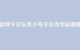 今日头条小号出售平台官网(今日头条小号平台改写标题 最新小号交易平台)