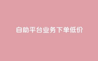 dy自助平台业务下单低价 - dy自助平台业务下单价格优惠!
