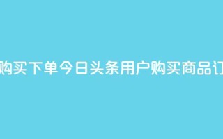 今日头条粉丝购买下单 - 今日头条用户购买商品订单指南!