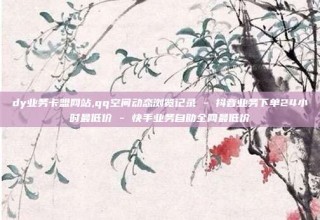 dy业务卡盟网站,qq空间动态浏览记录 - 抖音业务下单24小时最低价 - 快手业务自助全网最低价