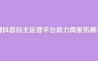 抖音自助业务网 - 抖音自主运营平台助力商家拓展在线业务!