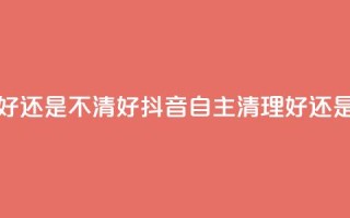 抖音自助清好还是不清好 - 抖音自主清理好还是不好？~