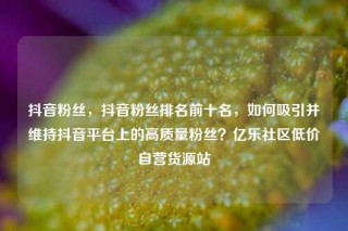 抖音粉丝，抖音粉丝排名前十名，如何吸引并维持抖音平台上的高质量粉丝？亿乐社区低价自营货源站