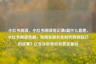小红书阅读，小红书阅读笔记满8篇什么意思，小红书阅读热潮，如何在碎片化时代找到自己的故事？亿乐社区低价自营货源站