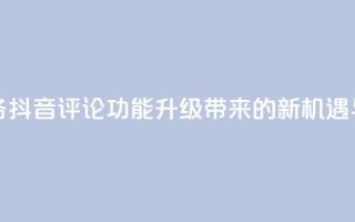 抖音评论业务 - 抖音评论功能升级带来的新机遇与挑战!