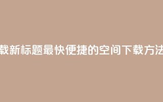 qq空间下载(新标题 最快便捷的QQ空间下载方法)