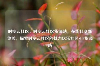 时空云社区，时空云社区货源站，在线社交新体验，探索时空云社区的魅力亿乐社区SUP货源站